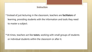 Instruction
* Instead of just lecturing in the classroom, teachers are facilitators of
learning, providing students with the information and tools they need
to master a subject.
* At times, teachers act like tutors, working with small groups of students
or individual students within the classroom or after it.
 
