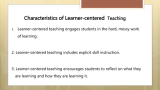 Characteristics of Learner-centered Teaching
1. Learner-centered teaching engages students in the hard, messy work
of learning.
2. Learner-centered teaching includes explicit skill instruction.
3. Learner-centered teaching encourages students to reflect on what they
are learning and how they are learning it.
 