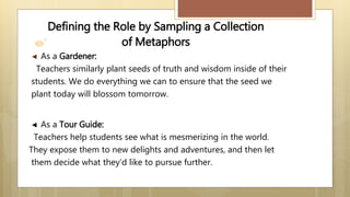 Defining the Role by Sampling a Collection
of Metaphors
◄ As a Gardener:
Teachers similarly plant seeds of truth and wisdom inside of their
students. We do everything we can to ensure that the seed we
plant today will blossom tomorrow.
◄ As a Tour Guide:
Teachers help students see what is mesmerizing in the world.
They expose them to new delights and adventures, and then let
them decide what they’d like to pursue further.
 