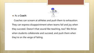 ◄ As a Coach:
Coaches can scream at athletes and push them to exhaustion.
They can express disappointment when teams fail and joy when
they succeed. Doesn’t that sound like teaching, too? We thrive
when students collaborate and succeed, and push them when
they’re on the verge of failing.
 