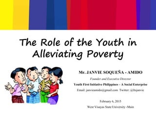 The Role of the Youth in
Alleviating Poverty
Mr. JANVIE SOQUEÑA - AMIDO
Founder and Executive Director
Youth First Initiative Philippines – A Social Enterprise
Email: janvieamido@gmail.com Twitter: @Itsjanvie
February 6, 2015
West Visayas State University -Main
 