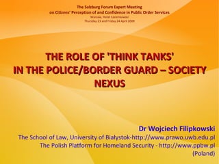 The Salzburg Forum Expert Meeting
           on Citizens’ Perception of and Confidence in Public Order Services
                                  Warsaw, Hotel Łazienkowski
                              Thursday 23 and Friday 24 April 2009




       THE ROLE OF 'THINK TANKS'
IN THE POLICE/BORDER GUARD – SOCIETY
                NEXUS



                                                                     Dr Wojciech Filipkowski
The School of Law, University of Białystok-http://www.prawo.uwb.edu.pl
       The Polish Platform for Homeland Security - http://www.ppbw.pl
                                                              (Poland)
 