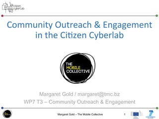Community	
  Outreach	
  &	
  Engagement	
  
in	
  the	
  Ci3zen	
  Cyberlab	
  
	
  	
  
Margaret Gold / margaret@tmc.bz
WP7 T3 – Community Outreach & Engagement
Margaret Gold – The Mobile Collective 1
 