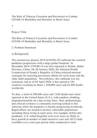 The Role of Tobacco Cessation and Prevention to Combat
COVID-19 Morbidity and Mortality in Rural Areas
1.
Project Title:
The Role of Tobacco Cessation and Prevention to Combat
COVID-19 Morbidity and Mortality in Rural Areas
2. Problem Statement
a) Background
The coronavirus disease 2019 (COVID-19) outbreak has reached
pandemic proportions with a large global footprint. In
December 2019, COVID-19 was first reported in Wuhan, Hubei
Province, China. On 28 January 2020, the National Health
Commission of People’s Republic of China released national
strategies for assisting prevention efforts for rural areas and the
older adult population. Nevertheless, this outbreak was not
contained, and as of 04 April 2020, it has spread to 181
countries resulting in about 1,160,000 cases and 62,400 deaths
worldwide.
To date, a total of 290,600 cases and 7,830 deaths have been
reported in the United States (U.S.), with numbers climbing
disproportionately on a day-to-day basis. New epidemiologic
and clinical evidence is constantly evolving related to this
infection while the pandemic is hastily progressing worldwide.
Rapid efforts are needed to protect vulnerable populations
including those living in rural areas. For example, before this
pandemic, U.S. urban hospitals were over twice as likely to
have growth in number of adult intensive care unit (ICU) beds
available over a one-year period when compared to rural
 