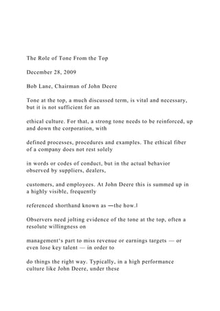 The Role of Tone From the Top
December 28, 2009
Bob Lane, Chairman of John Deere
Tone at the top, a much discussed term, is vital and necessary,
but it is not sufficient for an
ethical culture. For that, a strong tone needs to be reinforced, up
and down the corporation, with
defined processes, procedures and examples. The ethical fiber
of a company does not rest solely
in words or codes of conduct, but in the actual behavior
observed by suppliers, dealers,
customers, and employees. At John Deere this is summed up in
a highly visible, frequently
referenced shorthand known as ―the how.‖
Observers need jolting evidence of the tone at the top, often a
resolute willingness on
management‘s part to miss revenue or earnings targets — or
even lose key talent — in order to
do things the right way. Typically, in a high performance
culture like John Deere, under these
 