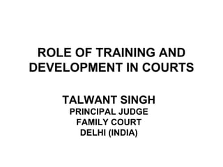 ROLE OF TRAINING AND
DEVELOPMENT IN COURTS
TALWANT SINGH
PRINCIPAL JUDGE
FAMILY COURT
DELHI (INDIA)

 