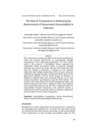 Journal of Namibian Studies, 34 S2(2023): 84–102 ISSN: 2197-5523 (online)
84
The Role of Transparency in Mediating the
Determinants of Government Accountability in
Indonesia
Jamaluddin Majid1*
, Memen Suwandi2
,Sanunggarah Talaohu3
1
State Islamic University Alauddin Makassar, South Sulawesi-Indonesia,
Jamaluddin.majid@uin-alauddin.ac.id
2
State Islamic University Alauddin Makassar, South Sulawesi-Indonesia,
msuwandi19@yahoo.com,
3
State Islamic University Alauddin Makassar, South Sulawesi-Indonesia,
Sanunggarahh15@gmail.com
Abstract
This study aims to analyze the effect of the human development
index and financial performance on accountability through
transparency of the Indonesian government. The main theory
used in this research is Institutional Theory, supported by
Stakeholder Theory, and Agency Theory. A purposive sampling
technique was used in this study, then the final sample was 330
from the number of provinces in Indonesia for the category
Indonesian open budget transparency within 10 years, data was
obtained by grouping through a method of Internet search from
government websites and the Central Bureau of Statistics in
Indonesia. Collected data were processed with the use of tool
analysis descriptive quantitatively using the SEM method. The
results of this study found that Human Development Index and
General Allocation Fund had a significant effect, while Original
Local Government Revenue did not have a significant effect on
accountability through transparency, this research became a
reference for further researchers, and as a reference material for
provincial governments in determining policy.
Keywords: Accountability; Transparency; Human Development
Index; Financial Performance Regional Government.
Introduction
Management of public organizations by the government is required to
be accountable and transparent for all actions that have been carried
out starting from the input, process, and results, as well as the benefits
to the community as a form of public accountability public [1]. This
 