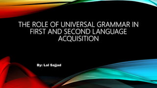 THE ROLE OF UNIVERSAL GRAMMAR IN
FIRST AND SECOND LANGUAGE
ACQUISITION
By: Lal Sajjad
 