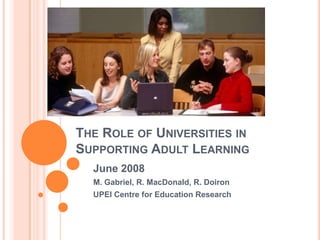 The Role of Universities in Supporting Adult Learning June 2008 M. Gabriel, R. MacDonald, R. Doiron UPEI Centre for Education Research 