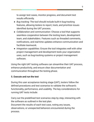 9
to assign test cases, monitor progress, and document test
results efficiently.
●​ Bug tracking: The tool should include built-in bug-tracking
features, allowing testers to report, track, and prioritize issues
identified during the UAT process.
●​ Collaboration and communication: Choose a tool that supports
seamless cooperation between the testing team, development
team, and stakeholders. Features such as threaded comments,
notifications, and real-time updates enhance communication and
facilitate teamwork.
●​ Integration capabilities: Ensure the tool integrates well with other
project management and development tools your organization
uses, such as bug-tracking systems or project management
software.
Using the right UAT testing software can streamline their UAT process,
enhance productivity, and ensure clear documentation and
communication throughout the testing phase.
5. Execute and run the test
During this user acceptance testing stage (UAT), testers follow the
defined procedures and test scenarios to validate the software’s
functionality, performance, and usability. The key considerations for
running UAT tests include:
Carry out the predefined test scenarios step by step, interacting with
the software as outlined in the test plan.​
Document the results of each test case, noting any issues,
observations, or unexpected behaviors encountered during the
process.​
 