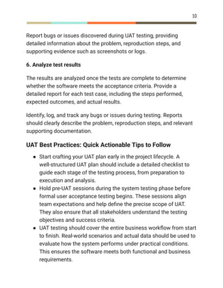 10
Report bugs or issues discovered during UAT testing, providing
detailed information about the problem, reproduction steps, and
supporting evidence such as screenshots or logs.
6. Analyze test results
The results are analyzed once the tests are complete to determine
whether the software meets the acceptance criteria. Provide a
detailed report for each test case, including the steps performed,
expected outcomes, and actual results.
Identify, log, and track any bugs or issues during testing. Reports
should clearly describe the problem, reproduction steps, and relevant
supporting documentation.
UAT Best Practices: Quick Actionable Tips to Follow
●​ Start crafting your UAT plan early in the project lifecycle. A
well-structured UAT plan should include a detailed checklist to
guide each stage of the testing process, from preparation to
execution and analysis.
●​ Hold pre-UAT sessions during the system testing phase before
formal user acceptance testing begins. These sessions align
team expectations and help define the precise scope of UAT.
They also ensure that all stakeholders understand the testing
objectives and success criteria.
●​ UAT testing should cover the entire business workflow from start
to finish. Real-world scenarios and actual data should be used to
evaluate how the system performs under practical conditions.
This ensures the software meets both functional and business
requirements.
 