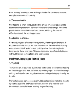 12
have a steep learning curve, making it harder for testers to execute
complex scenarios accurately.
4. Time constraints
UAT testing is often conducted within a tight timeline, leaving little
room for comprehensive software functionality coverage. This time
pressure can result in missed test cases, reducing the overall
effectiveness of the testing process.
5. Adapting to changes
Software projects are inherently dynamic, with frequent changes in
requirements and scope. As new features are introduced or existing
ones are modified, testers must quickly adapt their strategies to
incorporate these changes. This can become a significant challenge
without the right testing tools and approaches.
Best User Acceptance Testing Tools
1. TestGrid
TestGrid is an AI-powered automated testing tool ideal for UAT testing
on mobile apps and web software. By leveraging AI, it simplifies script
writing and accelerates bug detection, reducing debugging time by up
to 60%.
On TestGrid, you can access over 1,000 real devices, including mobile
operating systems and web browsers. Record and capture user
interactions to analyze and identify bugs effectively.
 