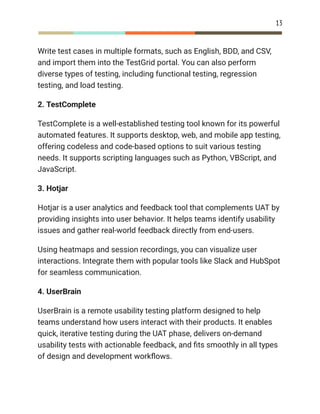 13
Write test cases in multiple formats, such as English, BDD, and CSV,
and import them into the TestGrid portal. You can also perform
diverse types of testing, including functional testing, regression
testing, and load testing.
2. TestComplete
TestComplete is a well-established testing tool known for its powerful
automated features. It supports desktop, web, and mobile app testing,
offering codeless and code-based options to suit various testing
needs. It supports scripting languages such as Python, VBScript, and
JavaScript.
3. Hotjar
Hotjar is a user analytics and feedback tool that complements UAT by
providing insights into user behavior. It helps teams identify usability
issues and gather real-world feedback directly from end-users.
Using heatmaps and session recordings, you can visualize user
interactions. Integrate them with popular tools like Slack and HubSpot
for seamless communication.
4. UserBrain
UserBrain is a remote usability testing platform designed to help
teams understand how users interact with their products. It enables
quick, iterative testing during the UAT phase, delivers on-demand
usability tests with actionable feedback, and fits smoothly in all types
of design and development workflows.
 