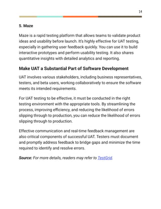 14
5. Maze
Maze is a rapid testing platform that allows teams to validate product
ideas and usability before launch. It’s highly effective for UAT testing,
especially in gathering user feedback quickly. You can use it to build
interactive prototypes and perform usability testing. It also shares
quantitative insights with detailed analytics and reporting.
Make UAT a Substantial Part of Software Development
UAT involves various stakeholders, including business representatives,
testers, and beta users, working collaboratively to ensure the software
meets its intended requirements.
For UAT testing to be effective, it must be conducted in the right
testing environment with the appropriate tools. By streamlining the
process, improving efficiency, and reducing the likelihood of errors
slipping through to production, you can reduce the likelihood of errors
slipping through to production.
Effective communication and real-time feedback management are
also critical components of successful UAT. Testers must document
and promptly address feedback to bridge gaps and minimize the time
required to identify and resolve errors.
Source: For more details, readers may refer to TestGrid.
 