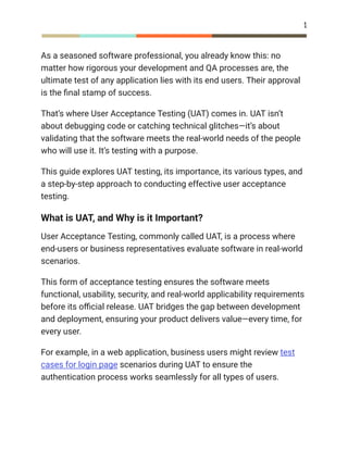 1
As a seasoned software professional, you already know this: no
matter how rigorous your development and QA processes are, the
ultimate test of any application lies with its end users. Their approval
is the final stamp of success.
That’s where User Acceptance Testing (UAT) comes in. UAT isn’t
about debugging code or catching technical glitches—it’s about
validating that the software meets the real-world needs of the people
who will use it. It’s testing with a purpose.
This guide explores UAT testing, its importance, its various types, and
a step-by-step approach to conducting effective user acceptance
testing.
What is UAT, and Why is it Important?
User Acceptance Testing, commonly called UAT, is a process where
end-users or business representatives evaluate software in real-world
scenarios.
This form of acceptance testing ensures the software meets
functional, usability, security, and real-world applicability requirements
before its official release. UAT bridges the gap between development
and deployment, ensuring your product delivers value—every time, for
every user.
For example, in a web application, business users might review test
cases for login page scenarios during UAT to ensure the
authentication process works seamlessly for all types of users.
 