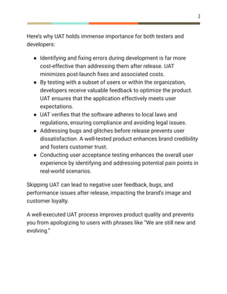 2
Here’s why UAT holds immense importance for both testers and
developers:
●​ Identifying and fixing errors during development is far more
cost-effective than addressing them after release. UAT
minimizes post-launch fixes and associated costs.
●​ By testing with a subset of users or within the organization,
developers receive valuable feedback to optimize the product.
UAT ensures that the application effectively meets user
expectations.
●​ UAT verifies that the software adheres to local laws and
regulations, ensuring compliance and avoiding legal issues.
●​ Addressing bugs and glitches before release prevents user
dissatisfaction. A well-tested product enhances brand credibility
and fosters customer trust.
●​ Conducting user acceptance testing enhances the overall user
experience by identifying and addressing potential pain points in
real-world scenarios.
Skipping UAT can lead to negative user feedback, bugs, and
performance issues after release, impacting the brand’s image and
customer loyalty.
A well-executed UAT process improves product quality and prevents
you from apologizing to users with phrases like “We are still new and
evolving.”
 