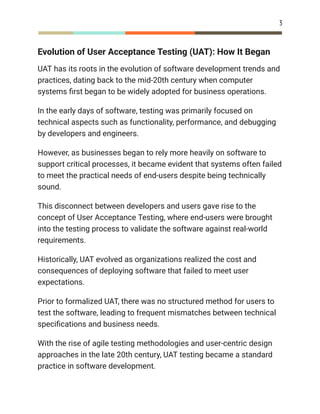 3
Evolution of User Acceptance Testing (UAT): How It Began
UAT has its roots in the evolution of software development trends and
practices, dating back to the mid-20th century when computer
systems first began to be widely adopted for business operations.
In the early days of software, testing was primarily focused on
technical aspects such as functionality, performance, and debugging
by developers and engineers.
However, as businesses began to rely more heavily on software to
support critical processes, it became evident that systems often failed
to meet the practical needs of end-users despite being technically
sound.
This disconnect between developers and users gave rise to the
concept of User Acceptance Testing, where end-users were brought
into the testing process to validate the software against real-world
requirements.
Historically, UAT evolved as organizations realized the cost and
consequences of deploying software that failed to meet user
expectations.
Prior to formalized UAT, there was no structured method for users to
test the software, leading to frequent mismatches between technical
specifications and business needs.
With the rise of agile testing methodologies and user-centric design
approaches in the late 20th century, UAT testing became a standard
practice in software development.
 