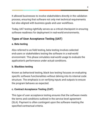 4
It allowed businesses to involve stakeholders directly in the validation
process, ensuring that software not only met technical requirements
but also aligned with business goals and user workflows.
Today, UAT testing rightfully serves as a critical checkpoint in ensuring
software readiness for deployment in real-world environments.
Types of User Acceptance Testing (UAT)
a. Beta testing
Also referred to as field testing, beta testing involves selected
end-users or stakeholders testing the software in a real-world
environment. This phase simulates real-world usage to evaluate the
application’s performance under actual conditions.
b. Blackbox testing
Known as behavioral testing, black box testing focuses on evaluating
specific software functionalities without delving into its internal code
structure. The emphasis is on verifying inputs and outputs to ensure
the program behaves as expected.
c. Contract Acceptance Testing (CAT)
This type of user acceptance testing ensures that the software meets
the terms and conditions outlined in the service level agreement
(SLA). Payment is often contingent upon the software meeting the
specified contractual criteria.
 