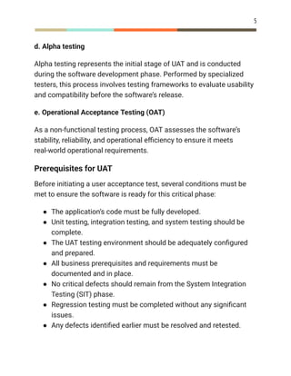 5
d. Alpha testing
Alpha testing represents the initial stage of UAT and is conducted
during the software development phase. Performed by specialized
testers, this process involves testing frameworks to evaluate usability
and compatibility before the software’s release.
e. Operational Acceptance Testing (OAT)
As a non-functional testing process, OAT assesses the software’s
stability, reliability, and operational efficiency to ensure it meets
real-world operational requirements.
Prerequisites for UAT
Before initiating a user acceptance test, several conditions must be
met to ensure the software is ready for this critical phase:
●​ The application’s code must be fully developed.
●​ Unit testing, integration testing, and system testing should be
complete.
●​ The UAT testing environment should be adequately configured
and prepared.
●​ All business prerequisites and requirements must be
documented and in place.
●​ No critical defects should remain from the System Integration
Testing (SIT) phase.
●​ Regression testing must be completed without any significant
issues.
●​ Any defects identified earlier must be resolved and retested.
 