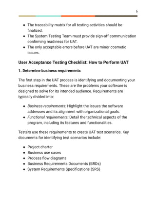 6
●​ The traceability matrix for all testing activities should be
finalized.
●​ The System Testing Team must provide sign-off communication
confirming readiness for UAT.
●​ The only acceptable errors before UAT are minor cosmetic
issues.
User Acceptance Testing Checklist: How to Perform UAT
1. Determine business requirements
The first step in the UAT process is identifying and documenting your
business requirements. These are the problems your software is
designed to solve for its intended audience. Requirements are
typically divided into:
●​ Business requirements: Highlight the issues the software
addresses and its alignment with organizational goals.
●​ Functional requirements: Detail the technical aspects of the
program, including its features and functionalities.
Testers use these requirements to create UAT test scenarios. Key
documents for identifying test scenarios include:
●​ Project charter
●​ Business use cases
●​ Process flow diagrams
●​ Business Requirements Documents (BRDs)
●​ System Requirements Specifications (SRS)
 