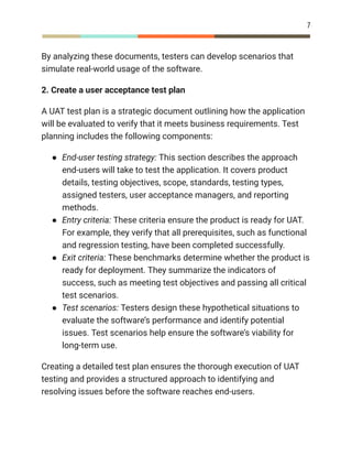 7
By analyzing these documents, testers can develop scenarios that
simulate real-world usage of the software.
2. Create a user acceptance test plan
A UAT test plan is a strategic document outlining how the application
will be evaluated to verify that it meets business requirements. Test
planning includes the following components:
●​ End-user testing strategy: This section describes the approach
end-users will take to test the application. It covers product
details, testing objectives, scope, standards, testing types,
assigned testers, user acceptance managers, and reporting
methods.
●​ Entry criteria: These criteria ensure the product is ready for UAT.
For example, they verify that all prerequisites, such as functional
and regression testing, have been completed successfully.
●​ Exit criteria: These benchmarks determine whether the product is
ready for deployment. They summarize the indicators of
success, such as meeting test objectives and passing all critical
test scenarios.
●​ Test scenarios: Testers design these hypothetical situations to
evaluate the software’s performance and identify potential
issues. Test scenarios help ensure the software’s viability for
long-term use.
Creating a detailed test plan ensures the thorough execution of UAT
testing and provides a structured approach to identifying and
resolving issues before the software reaches end-users.
 