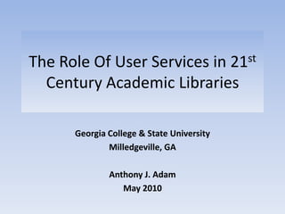 The Role Of User Services in 21st Century Academic Libraries Georgia College & State University Milledgeville, GA Anthony J. Adam May 2010 