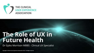 The Role of UX in
Future Health
Dr Gyles Morrison MBBS - Clinical UX Specialist
Copyright © Clinical User Experience Association 2017. All Rights reserved.
 