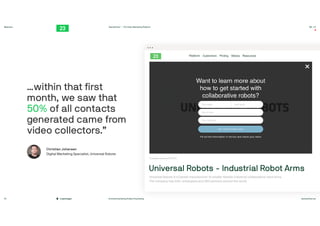 #contentmarketing #video #marketing twentythree.net
Webinars
Copenhagen
TwentyThree™ – The Video Marketing Platform 00:23
20
Universal Robots - Industrial Robot Arms
Universal Robots is a Danish manufacturer of smaller
fl
exible industrial collaborative robot arms.
The company has 620+ employees and 300 partners around the world.

Tuesday January 29, 2019

…within that
fi
rst
month, we saw that
50% of all contacts
generated came from
video collectors.”
Christian Johansen

Digital Marketing Specialist, Universal Robots
 