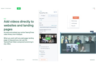 TwentyThree™ – The Video Company
twentythree.com
16:00
#video #marketing
Copenhagen, Denmark
26
002

Add videos directly to
websites and landing
pages

Access and embed your entire TwentyThree
video library from HubSpot. 

When you work with any web page, landing
page or blog post you can use the
TwentyThree Video component and bring in
any video.
 