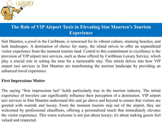The Role of VIPAirport Taxis in Elevating Sint Maarten's Tourism
Experience
Sint Maarten, a jewel in the Caribbean, is renowned for its vibrant culture, stunning beaches, and
lush landscapes. A destination of choice for many, the island strives to offer an unparalleled
visitor experience from the moment tourists land. Central to this commitment to excellence is the
provision of VIP airport taxi services, such as those offered by Caribbean Luxury Service, which
play a crucial role in setting the tone for a memorable stay. This article delves into how VIP
airport taxi services in Sint Maarten are transforming the tourism landscape by providing an
enhanced travel experience.
First Impressions Matter
The saying “first impressions last” holds particularly true in the tourism industry. The initial
experience of travelers can significantly influence their perception of a destination. VIP airport
taxi services in Sint Maarten understand this and go above and beyond to ensure that visitors are
greeted with warmth and luxury. From the moment tourists step out of the airport, they are
welcomed by professional chauffeurs, offering a personalized touch that immediately elevates
the visitor experience. This warm welcome is not just about luxury; it's about making guests feel
valued and respected.
 