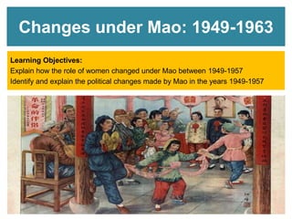 Changes under Mao: 1949-1963
Learning Objectives:
Explain how the role of women changed under Mao between 1949-1957
Identify and explain the political changes made by Mao in the years 1949-1957
 