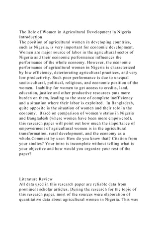 The Role of Women in Agricultural Development in Nigeria
Introduction
The position of agricultural women in developing countries,
such as Nigeria, is very important for economic development.
Women are major source of labor in the agricultural sector of
Nigeria and their economic performance influences the
performance of the whole economy. However, the economic
performance of agricultural women in Nigeria is characterized
by low efficiency, deteriorating agricultural practices, and very
low productivity. Such poor performance is due to unequal
socio-cultural, political, religious, and economic position of the
women. Inability for women to get access to credits, land,
education, justice and other productive resources puts more
burden on them, leading to the state of complete inefficiency
and a situation where their labor is exploited. In Bangladesh,
quite opposite is the situation of women and their role in the
economy. Based on comparison of women’s status in Nigeria
and Bangladesh (where women have been more empowered),
this research paper will point out how much the importance of
empowerment of agricultural women is in the agricultural
transformation, rural development, and the economy as a
whole.Comment by user: How do you know that? Citation from
your studies? Your intro is incomplete without telling what is
your objective and how would you organize your rest of the
paper?
Literature Review
All data used in this research paper are reliable data from
prominent scholar articles. During the research for the topic of
this research paper, most of the sources were elaboration of
quantitative data about agricultural women in Nigeria. This was
 
