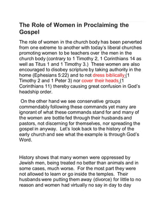 The Role of Women in Proclaiming the
Gospel
The role of women in the church body has been perverted
from one extreme to another with today’s liberal churches
promoting women to be teachers over the men in the
church body (contrary to 1 Timothy 2, 1 Corinthians 14 as
well as Titus 1 and 1 Timothy 3.) These women are also
encouraged to disobey scripture by taking authority in the
home (Ephesians 5:22) and to not dress biblically (1
Timothy 2 and 1 Peter 3) nor cover their heads (1
Corinthians 11) thereby causing great confusion in God’s
headship order.
On the other hand we see conservative groups
commendably following these commands yet many are
ignorant of what these commands stand for and many of
the women are bottle fed through their husbands and
pastors, not discerning for themselves, nor spreading the
gospel in anyway. Let’s look back to the history of the
early church and see what the example is through God’s
Word.
History shows that many women were oppressed by
Jewish men, being treated no better than animals and in
some cases, much worse. For the most part they were
not allowed to learn or go inside the temples. Their
husbands were putting them away (divorce) for little to no
reason and women had virtually no say in day to day
 
