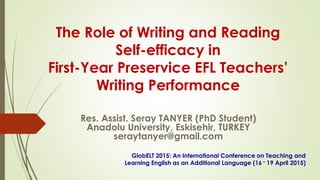 The Role of Writing and Reading
Self-efficacy in
First-Year Preservice EFL Teachers’
Writing Performance
Res. Assist. Seray TANYER (PhD Student)
Anadolu University, Eskisehir, TURKEY
seraytanyer@gmail.com
GlobELT 2015: An International Conference on Teaching and
Learning English as an Additional Language (16 – 19 April 2015)
 
