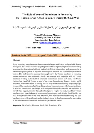Journal of Languages & Translation Vol02/Issue02 154-177
Ahmed Moneus Page154
The Role of Yemeni Translators in Promoting
the Humanitarian Action in Yemen During the Civil War
‫األهلية‬‫الحرب‬ ‫أثناء‬‫اليمن‬ ‫في‬ ‫اإلنساني‬ ‫العمل‬‫تعزيز‬ ‫في‬ ‫اليمنيين‬‫املترجمين‬ ‫ر‬‫دو‬
Ahmed Mohammed Moneus
University of Sana’a, Yemen
Department of Translation
Email : Moneus55@gmail.com
ISSN: 2716-9359 EISSN: 2773-3505
Accepted 27/06/2022 Published 01/07/2022
Received 04/04/2022
Abstract
Seven years have passed since the forgotten war in Yemen, as Western media called it. During
these years, the Yemeni translator played a prominent role in promoting humanitarian work by
accompanying international aid and medical staff their interventions and responses in an
internally displaced person (IDP)camps, field hospitals, shelters, and food and drug distribution
centres. This study aimed to examine the roles played by the Yemeni translators in promoting
human actions and meet community needs. An interview was conducted with 10 Yemeni
translators working in the field of relief and humanitarian actions in Yemen. The United
Nations has classified Yemen as one of the worst humanitarian disasters in the world.
Therefore, to meet the needs of society and the huge number of internally displaced people
because of the ongoing conflict. Several international organizations provided urgent assistance
to affected families and IDP camps, which required bilingual translators and assistants to
provide field support, monitor the needs of indigenous people. The study found that Yemeni
translators have played a key role in promoting humanitarian work, despite the difficulties and
risks facing their works in the field. Therefore, this study recommended training the local
translators by provide an adequate and up to date training for local translators who are working
in the field of translation to reach effective and professional results.
Keywords: Aid, Conflict, Human action, Relief, Translation, War.
 