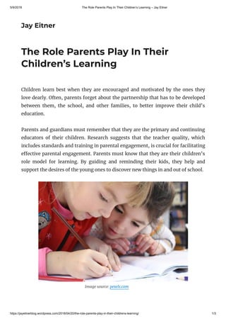 5/9/2018 The Role Parents Play In Their Children’s Learning – Jay Eitner
https://jayeitnerblog.wordpress.com/2018/04/20/the-role-parents-play-in-their-childrens-learning/ 1/3
Jay Eitner
The Role Parents Play In Their
Children’s Learning
Children learn best when they are encouraged and motivated by the ones they
love dearly. Often, parents forget about the partnership that has to be developed
between them, the school, and other families, to better improve their child’s
education.
Parents and guardians must remember that they are the primary and continuing
educators of their children. Research suggests that the teacher quality, which
includes standards and training in parental engagement, is crucial for facilitating
e ective parental engagement. Parents must know that they are their children’s
role model for learning. By guiding and reminding their kids, they help and
support the desires of the young ones to discover new things in and out of school.
                                                     Image source: pexels.com
 