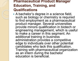 Pharmaceutical Product Manager 
Education, Training, and 
Qualifications 
 A bachelor’s degree in a science field, 
such as biology or chemistry is required 
to find employment as a pharmaceutical 
product manager. Several universities 
provide minors qualification in biotech or 
engineering management, which is useful 
to make a career in this segment. An 
additional training in business 
administration provides a competitive 
edge to individuals over other potential 
candidates who lack this qualification. 
Training with pharmaceutical organization 
as an intern during the bachelor 
education is beneficial. 
 