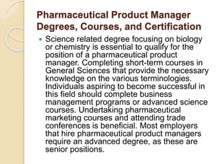 Pharmaceutical Product Manager 
Degrees, Courses, and Certification 
 Science related degree focusing on biology 
or chemistry is essential to qualify for the 
position of a pharmaceutical product 
manager. Completing short-term courses in 
General Sciences that provide the necessary 
knowledge on the various terminologies. 
Individuals aspiring to become successful in 
this field should complete business 
management programs or advanced science 
courses. Undertaking pharmaceutical 
marketing courses and attending trade 
conferences is beneficial. Most employers 
that hire pharmaceutical product managers 
require an advanced degree, as these are 
senior positions. 
 