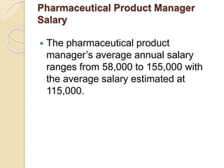 Pharmaceutical Product Manager 
Salary 
 The pharmaceutical product 
manager’s average annual salary 
ranges from 58,000 to 155,000 with 
the average salary estimated at 
115,000. 
