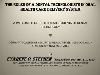 THEROLES OF A DENTALTECHNOLOGIST IN ORAL healthCARE
DELIVERYsystem
A WELCOME LECTURE TO FRESH STUDENTS OF DENTAL
TECHNOLOGY
@
OGUN STATE COLLEGE OF HEALTH TECHNOLOGY ILESSE, IJEBU-ODE, OGUN
STATE ON 20TH NOVEMBER 2013
BY
EYAREFEo. STEPHEN (HND,ADV.DIP,PGD,MSC,cdt,rdt)
Department of dental Technology, School of Health Technology
Federal university of technology, owerri - imo state
 