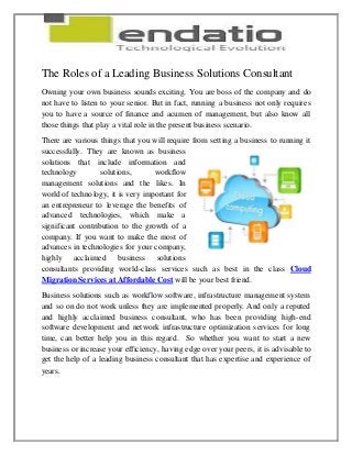 The Roles of a Leading Business Solutions Consultant
Owning your own business sounds exciting. You are boss of the company and do
not have to listen to your senior. But in fact, running a business not only requires
you to have a source of finance and acumen of management, but also know all
those things that play a vital role in the present business scenario.
There are various things that you will require from setting a business to running it
successfully. They are known as business
solutions that include information and
technology solutions, workflow
management solutions and the likes. In
world of technology, it is very important for
an entrepreneur to leverage the benefits of
advanced technologies, which make a
significant contribution to the growth of a
company. If you want to make the most of
advances in technologies for your company,
highly acclaimed business solutions
consultants providing world-class services such as best in the class Cloud
Migration Services at Affordable Cost will be your best friend.
Business solutions such as workflow software, infrastructure management system
and so on do not work unless they are implemented properly. And only a reputed
and highly acclaimed business consultant, who has been providing high-end
software development and network infrastructure optimization services for long
time, can better help you in this regard. So whether you want to start a new
business or increase your efficiency, having edge over your peers, it is advisable to
get the help of a leading business consultant that has expertise and experience of
years.
 