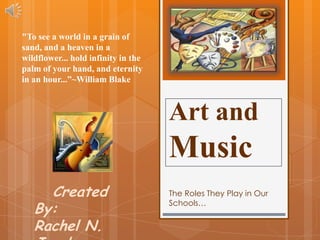 "To see a world in a grain of
sand, and a heaven in a
wildflower... hold infinity in the
palm of your hand, and eternity
in an hour...”~William Blake



                                     Art and
                                     Music
     Created                         The Roles They Play in Our

   By:
                                     Schools…


   Rachel N.
 