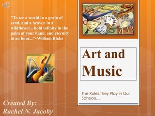 "To see a world in a grain of
  sand, and a heaven in a
  wildflower... hold infinity in the
  palm of your hand, and eternity
  in an hour...”~William Blake



                                       Art and
                                       Music
                                       The Roles They Play in Our
                                       Schools…
Created By:
Rachel N. Jacoby
 