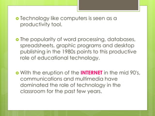  Technology like computers is seen as a
productivity tool.
 The popularity of word processing, databases,
spreadsheets, graphic programs and desktop
publishing in the 1980s points to this productive
role of educational technology.
 With the eruption of the INTERNET in the mid 90's,
communications and multimedia have
dominated the role of technology in the
classroom for the past few years.
 