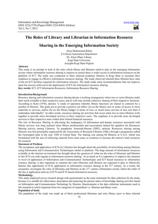 Information and Knowledge Management                                                                     www.iiste.org
ISSN 2224-5758 (Paper) ISSN 2224-896X (Online)
Vol 2, No.7, 2012


      The Roles of Library and Librarian in Information Resource
                    Sharing in the Emerging Information Society
                                              Aliyu Muhammed Rabiu
                                          E-Library/Automation Department
                                               Dr. Aliyu Obaje Library
                                                Kogi State Univeristy
                                             Anyigba-Kogi State-Nigeria
Abstract
This study is an attempt to look at the roles which library and librarian stand to play in the emerging information
society where information resource sharing is requires to ensure there is wider access to information resources on the
platform of ICT. The study was conducted in three selected academic libraries in Kogi State to ascertain their
readiness to engage in effective information resources sharing. The study observed selected three libraries have state
of the art ICT facilities required for information resource. The study made some recommendations that can improve
upon the success achieved in the deployment of ICT for information resources sharing.
Key words: ICT, ICT Information Resources, Information Resource Sharing

Introduction/Background
Resource sharing and information resource sharing denote a working arrangement where two or more libraries make
their stock available to their respective users, and as well may include collective sharing of their respective functions.
According to Kent (1978), denotes "a mode of operation whereby library functions are shared in common by a
number of libraries. The goals are to provide a positive net effect: (a) on the library user in terms of access to more
materials or services, and/or (b) on the library budget in terms of cost, or much more services at less cost than if
undertaken individually”. In other words, resources sharing are activities that occur when two or more libraries work
together to provide more developed services to their respective users. The emphasis is to provide more developed
services to their respective users within their limited financial resources.
The role of Resource Sharing in alleviating the inadequacy of information and human resources associated with
library services was long realized when library professionals and associations started the agitation for Resources
Sharing activity among Libraries. To paraphrase Asamoah-Hassan (2002), opinion, Resources sharing among
libraries was first principally organized by the Association of Research Libraries (ARL) through a programme called
the Farmington plan in the year 1948 in United State. The sharing was among 60 libraries in U.S.A. which was
formulated with the aim of collecting material from some areas or countries to increase the nation’s total resources
for research.
Statement of Problem
The acceptance and application of ICTs by Libraries has brought about the possibility of networking among libraries
using Information and Communication Technologies model or platform. The huge amount of information resources
available in the internet environment has brought about the question of ‘what are the roles of librarians and libraries
in this ICTs era with regards to information resource sharing’. In as much as it is imperative to improve the situation
or level of application of Information and Communication Technologies and ICT based resources to information
resource sharing, it also important to examine the roles librarians and libraries are expected to play to effectively
harness this opportunity of ICTs application in information resource sharing in the 21st century. As a result, the
researcher, investigate the roles of librarians and libraries in the 21st century information society where the order of
the day is application and use of ICTs and ICTs based information resources.
Methodology
This study employed survey research design with questionnaire as the main instrument for data collection for the study,
because it is suitable for observation, description and analyzing the present status of knowledge sharing activities based
on Information and Communication Technology by libraries. Questionnaire is the data collection instruments used in
this research to solicit responses from two categories of respondents i.e. librarian and library users.
Population of Study
The population of the study was made up of thirty professional librarians and sixty library users in three selected
                                                           79
 