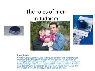 The roles of men
in Judaism
Prayer Shawls
•The tallit, or prayer shawl, is a rectangular garment with fringed tassels
known as tzitzit, hung from each of the four corners. The tradition of
wearing the tallit springs from the commandments contained in the Torah,
the Jewish religious book. As long as wool and linen are not intertwined to
make the tallit, any material can be used. Many young men receive their
first tallit on their 13th birthday as a Bar Mitzvah present.
 