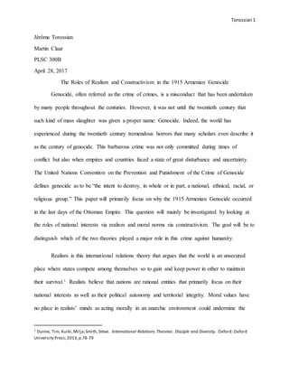 Torossian 1
Jérôme Torossian
Martin Claar
PLSC 300B
April 28, 2017
The Roles of Realism and Constructivism in the 1915 Armenian Genocide
Genocide, often referred as the crime of crimes, is a misconduct that has been undertaken
by many people throughout the centuries. However, it was not until the twentieth century that
such kind of mass slaughter was given a proper name: Genocide. Indeed, the world has
experienced during the twentieth century tremendous horrors that many scholars even describe it
as the century of genocide. This barbarous crime was not only committed during times of
conflict but also when empires and countries faced a state of great disturbance and uncertainty.
The United Nations Convention on the Prevention and Punishment of the Crime of Genocide
defines genocide as to be “the intent to destroy, in whole or in part, a national, ethnical, racial, or
religious group.” This paper will primarily focus on why the 1915 Armenian Genocide occurred
in the last days of the Ottoman Empire. This question will mainly be investigated by looking at
the roles of national interests via realism and moral norms via constructivism. The goal will be to
distinguish which of the two theories played a major role in this crime against humanity.
Realism is this international relations theory that argues that the world is an unsecured
place where states compete among themselves so to gain and keep power in other to maintain
their survival.1 Realists believe that nations are rational entities that primarily focus on their
national interests as well as their political autonomy and territorial integrity. Moral values have
no place in realists’ minds as acting morally in an anarchic environment could undermine the
1
Dunne, Tim; Kurki,Milja;Smith,Steve. International Relations Theories: Disciple and Diversity. Oxford: Oxford
University Press,2013,p.78-79
 