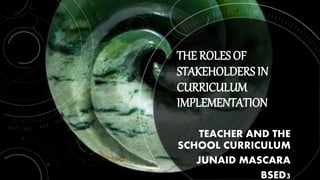 THE ROLES OF
STAKEHOLDERS IN
CURRICULUM
IMPLEMENTATION
TEACHER AND THE
SCHOOL CURRICULUM
JUNAID MASCARA
BSED3
 