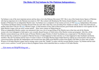 The Roles Of Taj Sultana In The Pakistan Independence...
Taj Sultana is one of the most important person and has done a lot in the Pakistan Movement 1947. She is one of the female heroic figures of Pakistan
who had an important role in the Pakistan movement in 1947. She worked with Mouhtarma Ms Fatima Jinnah (Quaid–e–Azam's sister who was
founder of Pakistan) for an independent Muslim state. Taj Sultana was a companion of top women activists of 1947Pakistan Independence Movement.
"Taj Sultana and Begum Salma Tassaduq Hussain both met each other when they were travelling from Ambala to Lahore. At that time both told one
another about their work for All India Muslim League. At that moment of time, both of them became good friends and decided to work together for All
India Muslim League with one more woman named ... Show more content on Helpwriting.net ...
When an independent Muslim country was announced, there was a lot of savage killing of the Muslim men at that time and all the Muslim
women who were kidnapped or held captive were sexually abused because of which most of the Muslim women got pregnant. After this, all the
Muslim women denied to go with the team of Women Muslim League Worker of which Taj Sultana was a major part of. The Muslim women
believed that they would not be accepted in Pakistan because of what happened to them and also as of what happened to their husbands and family
members. But still Taj Sultana and her team of women workers of All India Muslim league helped them by making use of local police and moved in
a procession before and after the independence and rescued more than 5000 seized Muslim women from Hindu's and Sikh's in entire state of India.
Women of All India Muslim League used to arrange some events like "Dohlki" to solace with the rescued Muslim women. Taj Sultana and her team
used to wear a uniform "overall" given to them by Beghum Fatima which identified them as workers of All India Muslim
... Get more on HelpWriting.net ...
 