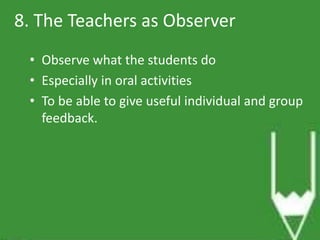 8. The Teachers as Observer 
• Observe what the students do 
• Especially in oral activities 
• To be able to give useful individual and group 
feedback. 
 